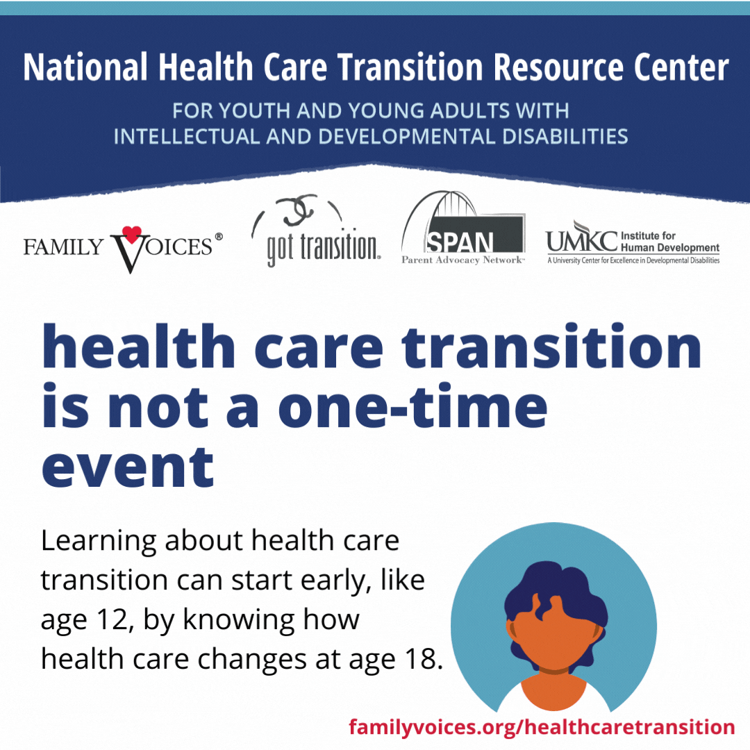 Health care transition is not a one-time event. Learning about health care transition can start early, like age 12, by knowing how health care changes at age 18.